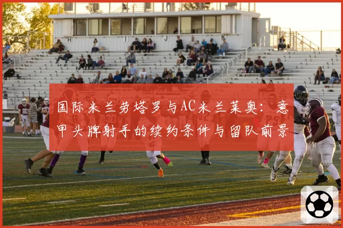 国际米兰劳塔罗与AC米兰莱奥：意甲头牌射手的续约条件与留队前景