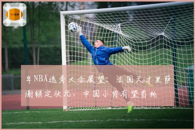 年NBA选秀大会展望：法国天才里萨谢锁定状元，中国小将有望首轮