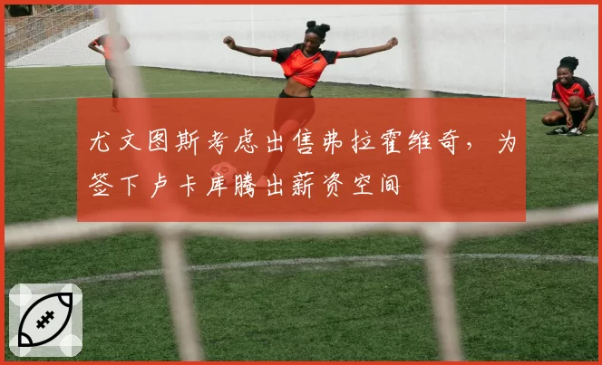 尤文图斯考虑出售弗拉霍维奇，为签下卢卡库腾出薪资空间