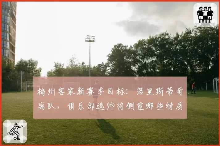梅州客家新赛季目标:若里斯蒂奇离队,俱乐部选帅将侧重哪些特质?
