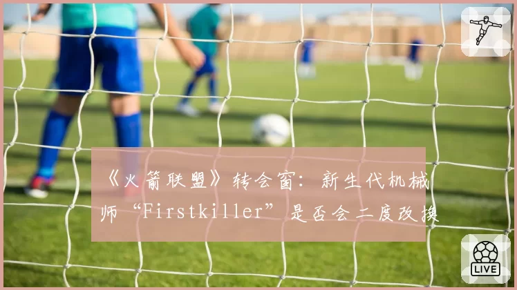 《火箭联盟》转会窗：新生代机械师“Firstkiller”是否会二度改换门庭？