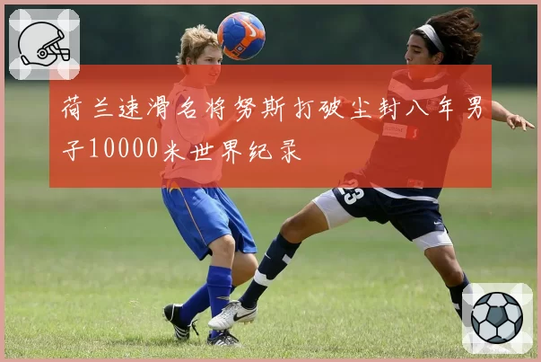 荷兰速滑名将努斯打破尘封八年男子10000米世界纪录