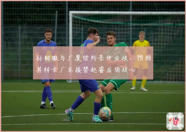 孙铭徽与广厦续约条件分歧,预测其转会广东接替赵睿后场核心