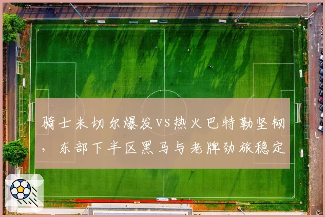 骑士米切尔爆发vs热火巴特勒坚韧,东部下半区黑马与老牌劲旅稳定性对决