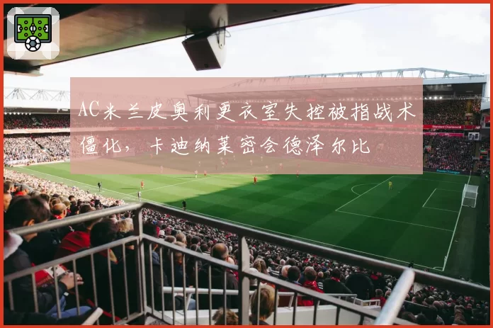 AC米兰皮奥利更衣室失控被指战术僵化,卡迪纳莱密会德泽尔比