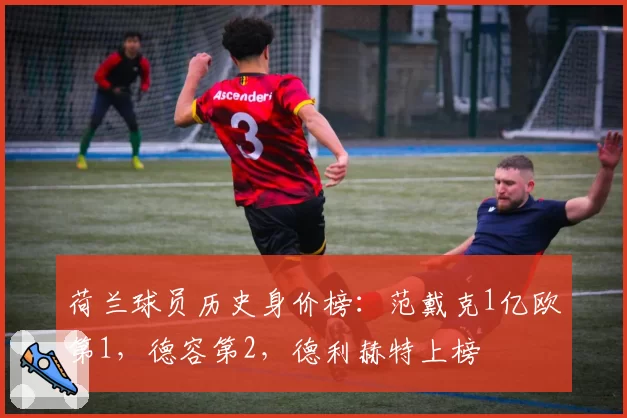 荷兰球员历史身价榜:范戴克1亿欧第1,德容第2,德利赫特上榜