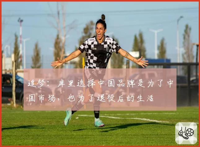 追梦：库里选择中国品牌是为了中国市场，也为了退役后的生活