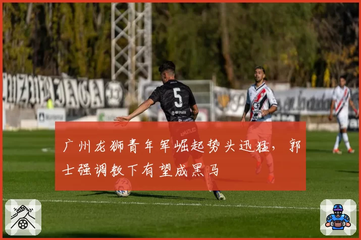 广州龙狮青年军崛起势头迅猛,郭士强调教下有望成黑马