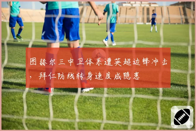 图赫尔三中卫体系遭英超边锋冲击，拜仁防线转身速度成隐患