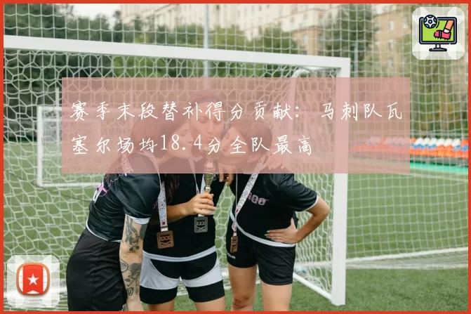 赛季末段替补得分贡献:马刺队瓦塞尔场均18.4分全队最高