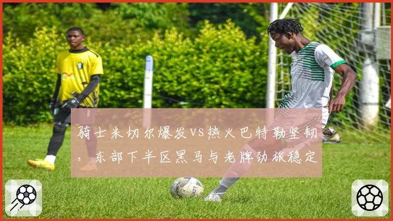 骑士米切尔爆发vs热火巴特勒坚韧,东部下半区黑马与老牌劲旅稳定性对决