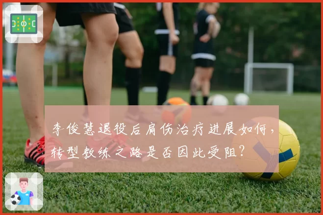 李俊慧退役后肩伤治疗进展如何,转型教练之路是否因此受阻?