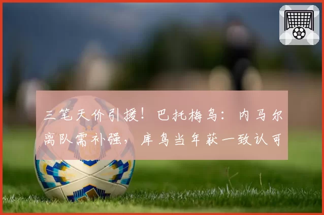 三笔天价引援!巴托梅乌:内马尔离队需补强,库鸟当年获一致认可