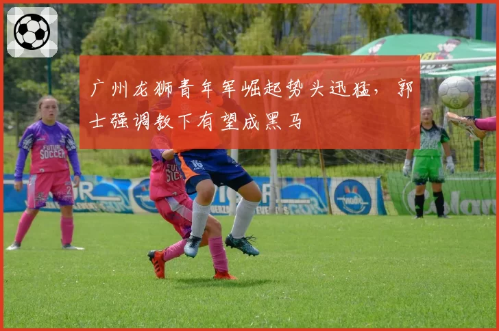 广州龙狮青年军崛起势头迅猛,郭士强调教下有望成黑马