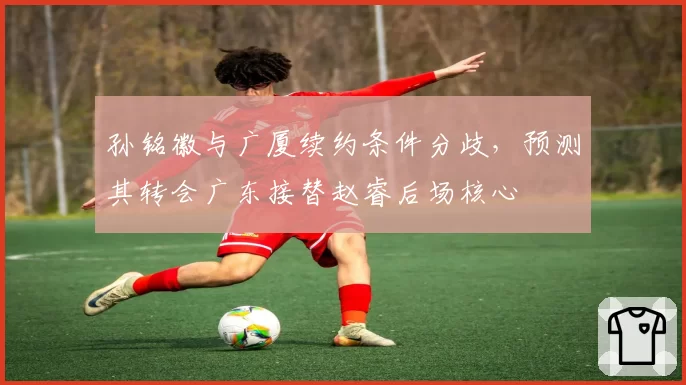 孙铭徽与广厦续约条件分歧,预测其转会广东接替赵睿后场核心