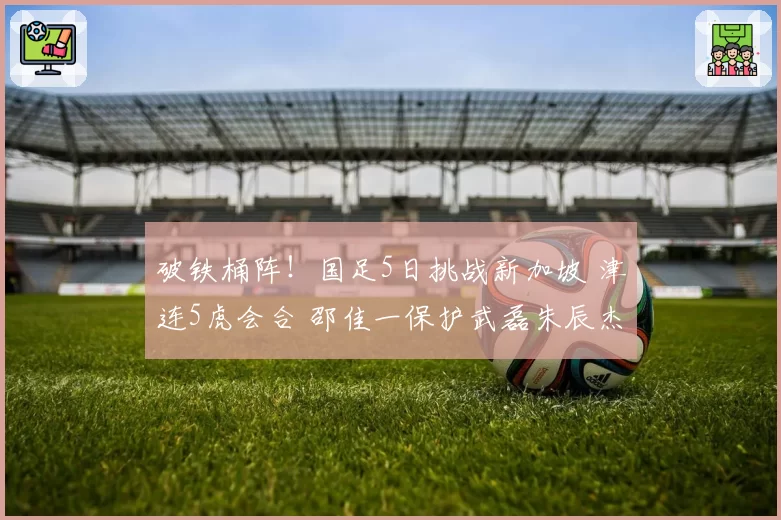 破铁桶阵！国足5日挑战新加坡 津连5虎会合 邵佳一保护武磊朱辰杰