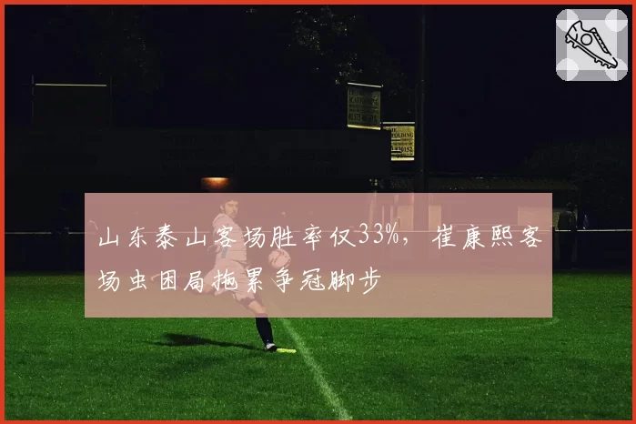 山东泰山客场胜率仅33%,崔康熙客场虫困局拖累争冠脚步