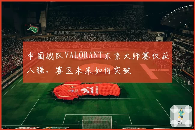 中国战队VALORANT东京大师赛仅获八强,赛区未来如何突破