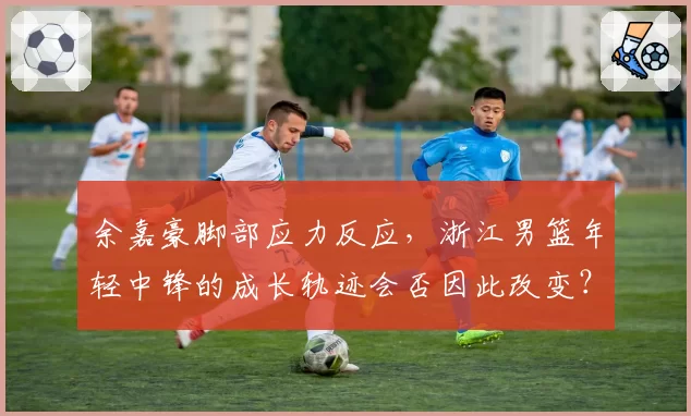 余嘉豪脚部应力反应，浙江男篮年轻中锋的成长轨迹会否因此改变？