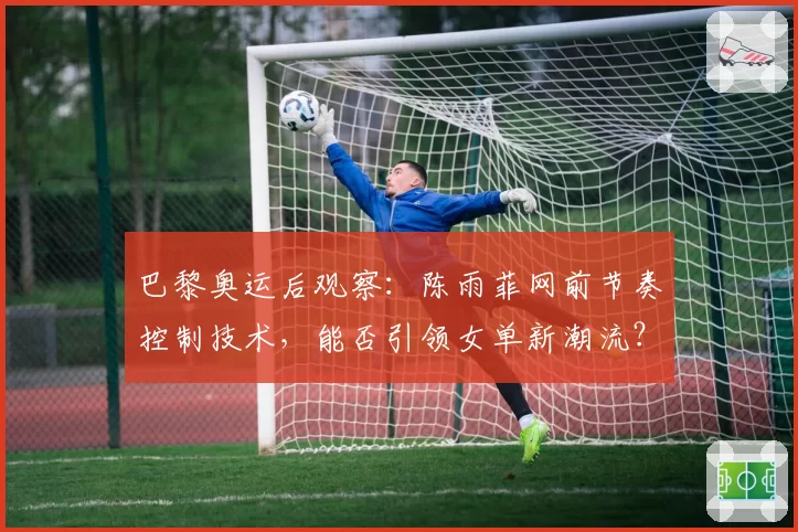 巴黎奥运后观察：陈雨菲网前节奏控制技术，能否引领女单新潮流？