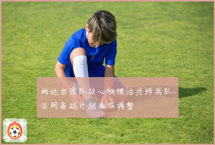 纳达尔团队核心物理治疗师离队,法网备战计划面临调整