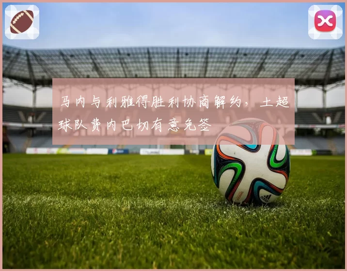 马内与利雅得胜利协商解约,土超球队费内巴切有意免签