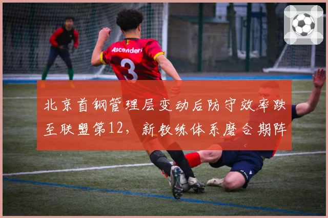 北京首钢管理层变动后防守效率跌至联盟第12,新教练体系磨合期阵痛明显