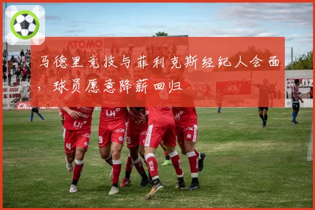 马德里竞技与菲利克斯经纪人会面,球员愿意降薪回归