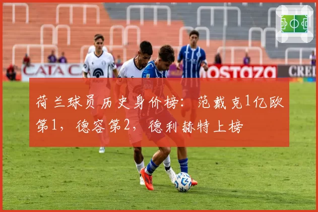 荷兰球员历史身价榜:范戴克1亿欧第1,德容第2,德利赫特上榜