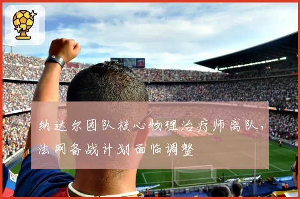 纳达尔团队核心物理治疗师离队,法网备战计划面临调整