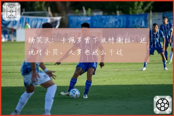 杨笑天:卡佩罗曾下放特谢拉,还说对小贝、大罗也这么干过