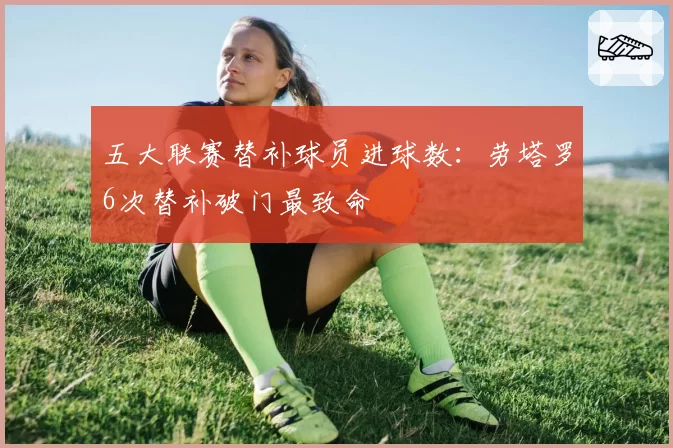 五大联赛替补球员进球数:劳塔罗6次替补破门最致命