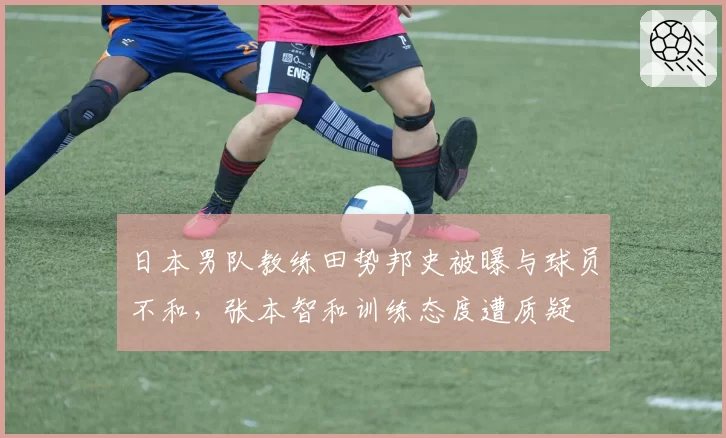 日本男队教练田势邦史被曝与球员不和，张本智和训练态度遭质疑