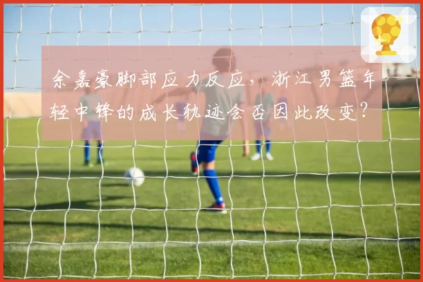 余嘉豪脚部应力反应，浙江男篮年轻中锋的成长轨迹会否因此改变？