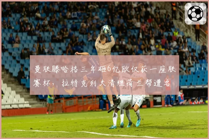 曼联滕哈格三年砸6亿欧仅获一座联赛杯,拉特克利夫清理荷兰帮遭名宿炮轰