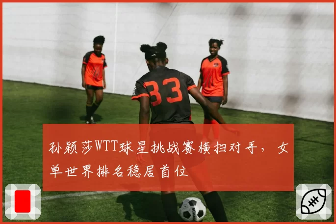 孙颖莎WTT球星挑战赛横扫对手，女单世界排名稳居首位