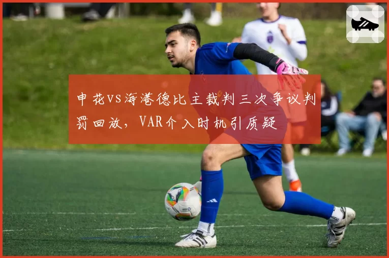 申花vs海港德比主裁判三次争议判罚回放，VAR介入时机引质疑