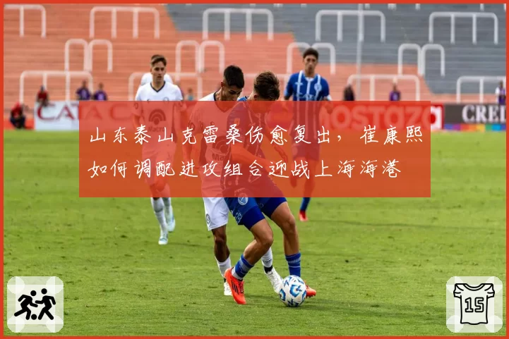 山东泰山克雷桑伤愈复出,崔康熙如何调配进攻组合迎战上海海港