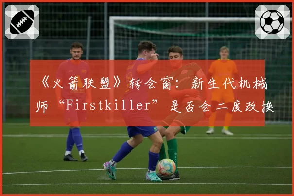 《火箭联盟》转会窗：新生代机械师“Firstkiller”是否会二度改换门庭？