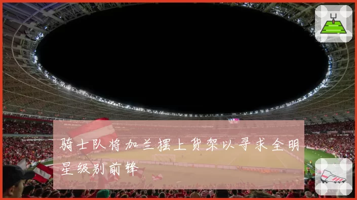 骑士队将加兰摆上货架以寻求全明星级别前锋