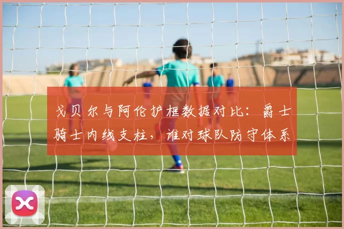戈贝尔与阿伦护框数据对比：爵士骑士内线支柱，谁对球队防守体系贡献更大？