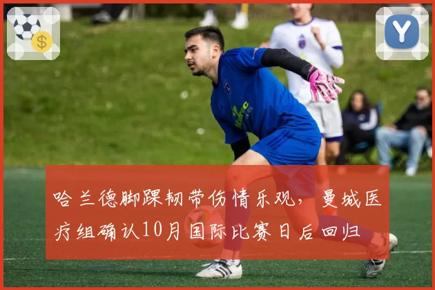 哈兰德脚踝韧带伤情乐观,曼城医疗组确认10月国际比赛日后回归
