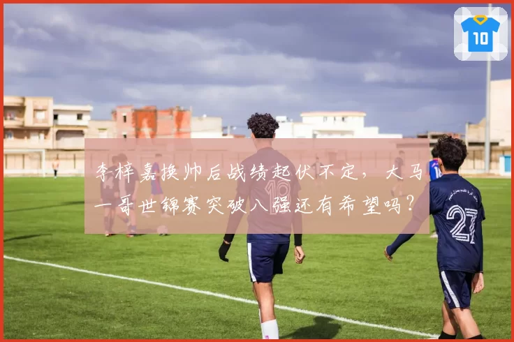 李梓嘉换帅后战绩起伏不定，大马一哥世锦赛突破八强还有希望吗？