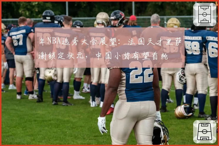 年NBA选秀大会展望：法国天才里萨谢锁定状元，中国小将有望首轮