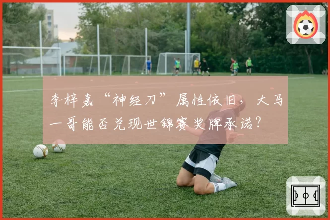 李梓嘉“神经刀”属性依旧，大马一哥能否兑现世锦赛奖牌承诺？