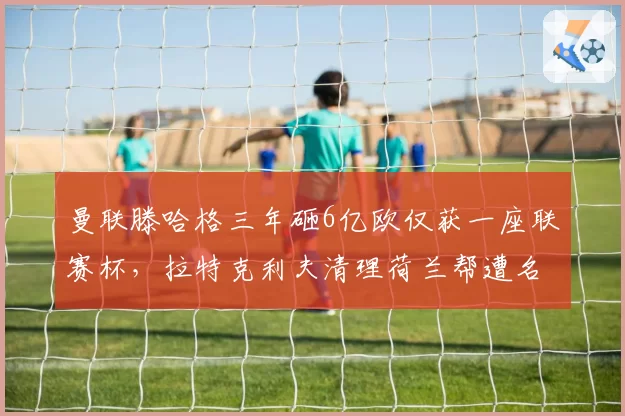曼联滕哈格三年砸6亿欧仅获一座联赛杯,拉特克利夫清理荷兰帮遭名宿炮轰