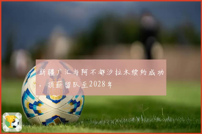 新疆广汇与阿不都沙拉木续约成功,顶薪留队至2028年