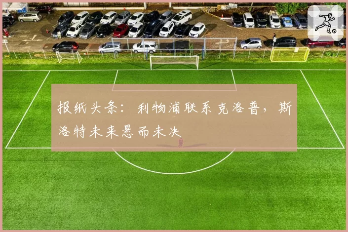 报纸头条：利物浦联系克洛普，斯洛特未来悬而未决