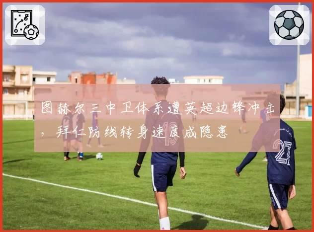 图赫尔三中卫体系遭英超边锋冲击，拜仁防线转身速度成隐患