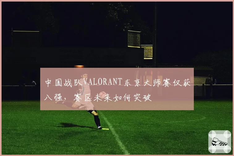 中国战队VALORANT东京大师赛仅获八强,赛区未来如何突破